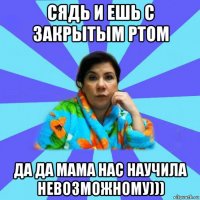 сядь и ешь с закрытым ртом да да мама нас научила невозможному)))