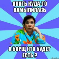 опять куда-то намылилась а борщ кто будет есть ?