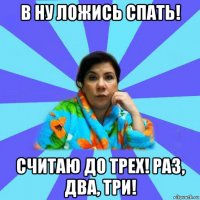 в ну ложись спать! считаю до трех! раз, два, три!