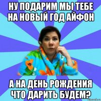 ну подарим мы тебе на новый год айфон а на день рождения что дарить будем?