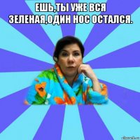 ешь,ты уже вся зеленая,один нос остался. 