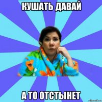 кушать давай а то отстынет