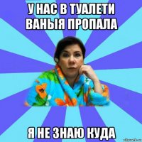 у нас в туалети ваныя пропала я не знаю куда