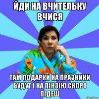 йди на вчительку вчися там подарки на празники будут і на пінзію скоро підеш