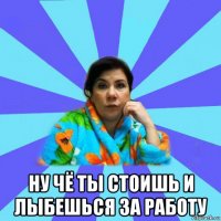  ну чё ты стоишь и лыбешься за работу