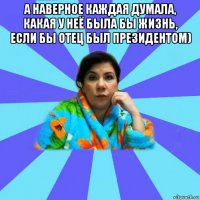 а наверное каждая думала, какая у неё была бы жизнь, если бы отец был президентом) 