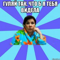 гуляй так, что б я тебя видела 