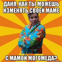 даня, как ты можешь изменять своей маме с мамой могомеда?