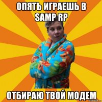 опять играешь в samp rp отбираю твой модем