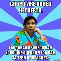 скоро уже конец четверти, ты давай принеси нам хорошие оценки,чтоб нам за тебя не краснеть