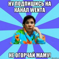 ну подпишись на канал wenta не огорчай маму!