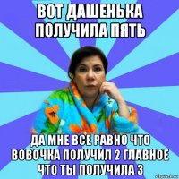 вот дашенька получила пять да мне все равно что вовочка получил 2 главное что ты получила 3