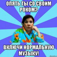 опять ты со своим роком? включи нормальную музыку!