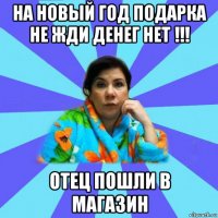 на новый год подарка не жди денег нет !!! отец пошли в магазин