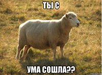 ты с ума сошла??