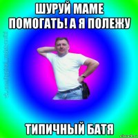 шуруй маме помогать! а я полежу типичный батя