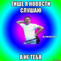 тише я новости слушаю а не тебя