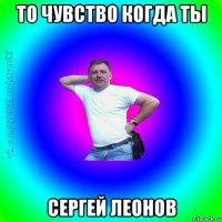 то чувство когда ты сергей леонов