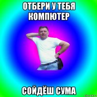 отбери у тебя компютер сойдёш сума