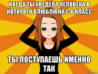 когда ты уведела человека в которого влюблюна с 6 класс ты поступаешь именно так