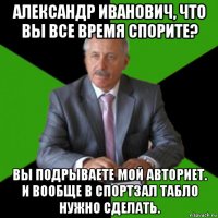 александр иванович, что вы все время спорите? вы подрываете мой авториет. и вообще в спортзал табло нужно сделать.