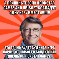 а прикиньте если rockstar games and ubisoft.создадут одну игру вмести!!!!!!! это точно будет ахуенная игра паркур от ubisoft и бондитская жизнь от rickstar games.