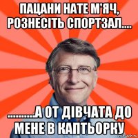 пацани нате м'яч, рознесіть спортзал.... ..........а от дівчата до мене в каптьорку