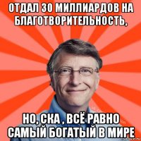 отдал 30 миллиардов на благотворительность, но, ска , всё равно самый богатый в мире