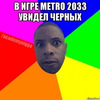 в игре metro 2033 увидел черных 