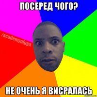 посеред чого? не очень я висралась