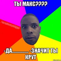 ты макс???? -да............... -значит ты крут