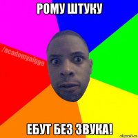 рому штуку ебут без звука!