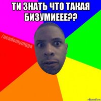 ти знать что такая бизумиеее?? 