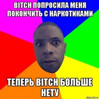 bitch попросила меня покончить с наркотиками теперь bitch больше нету