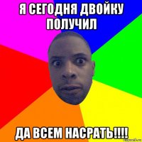 я сегодня двойку получил да всем насрать!!!!