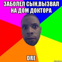 заболел сын,вызвал на дом доктора dre