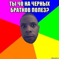 ты чо на черных братков полез? 