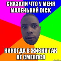 сказали что у меня маленький dick никогда в жизни так не смеялся