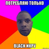 потребляю только black икру