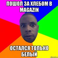 пошол за хлебом в magazin остался только белый