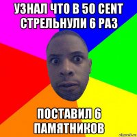 узнал что в 50 cent стрельнули 6 раз поставил 6 памятников