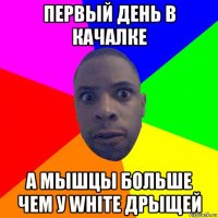 первый день в качалке а мышцы больше чем у white дрыщей