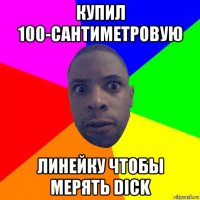 купил 100-сантиметровую линейку чтобы мерять dick