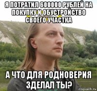 я потратил 600000 рублей на покупку и обустройство своего участка а что для родноверия зделал ты?