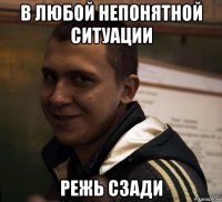 в любой непонятной ситуации режь сзади