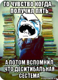 то чувство когда... получил пять а потом вспомнил что деситибальная сестема