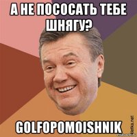 а не пососать тебе шнягу? golfopomoishnik