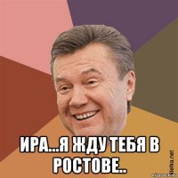  ира...я жду тебя в ростове..