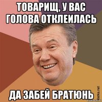 товарищ, у вас голова отклеилась да забей братюнь