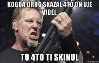 kogda drug skazal 4to on uje videl to 4to ti skinul